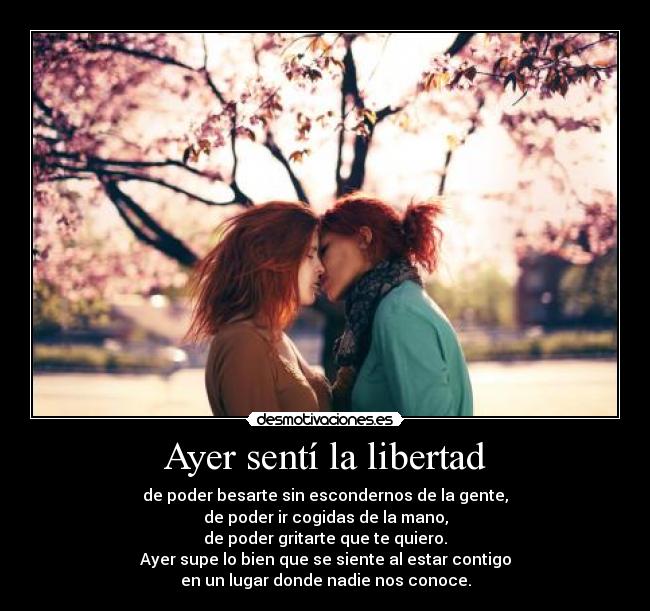 Ayer sentí la libertad - de poder besarte sin escondernos de la gente,
de poder ir cogidas de la mano,
de poder gritarte que te quiero.
Ayer supe lo bien que se siente al estar contigo
en un lugar donde nadie nos conoce.