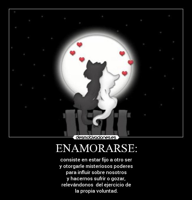 ENAMORARSE: - consiste en estar fijo a otro ser
y otorgarle misteriosos poderes
para influir sobre nosotros
y hacernos sufrir o gozar,
relevándonos  del ejercicio de
la propia voluntad.