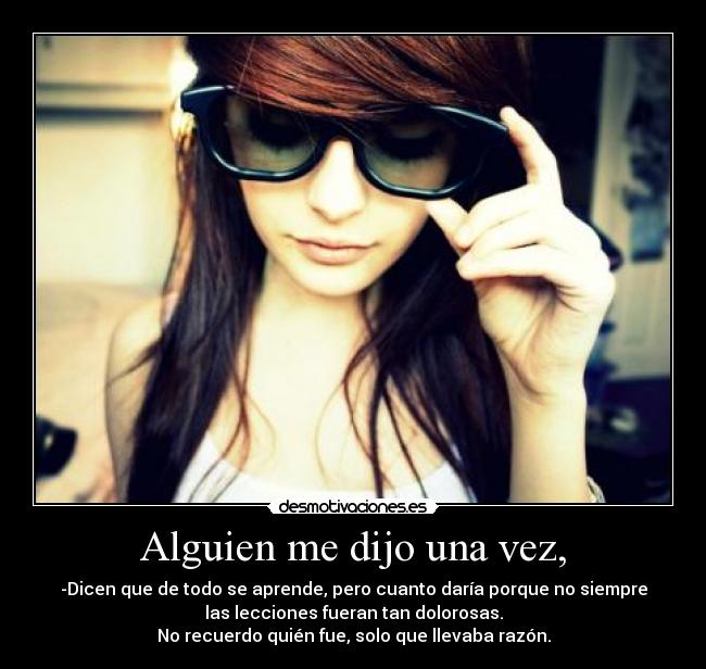 Alguien me dijo una vez, - -Dicen que de todo se aprende, pero cuanto daría porque no siempre
las lecciones fueran tan dolorosas.
No recuerdo quién fue, solo que llevaba razón.