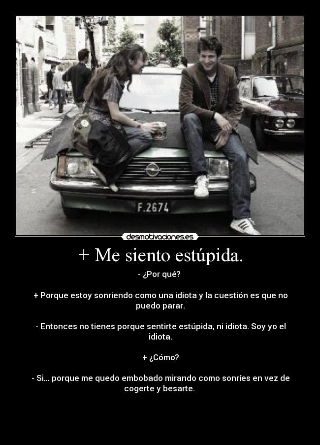 + Me siento estúpida. - - ¿Por qué? 

+ Porque estoy sonriendo como una idiota y la cuestión es que no puedo parar.

- Entonces no tienes porque sentirte estúpida, ni idiota. Soy yo el idiota.

+ ¿Cómo?

- Si… porque me quedo embobado mirando como sonríes en vez de cogerte y besarte. 



