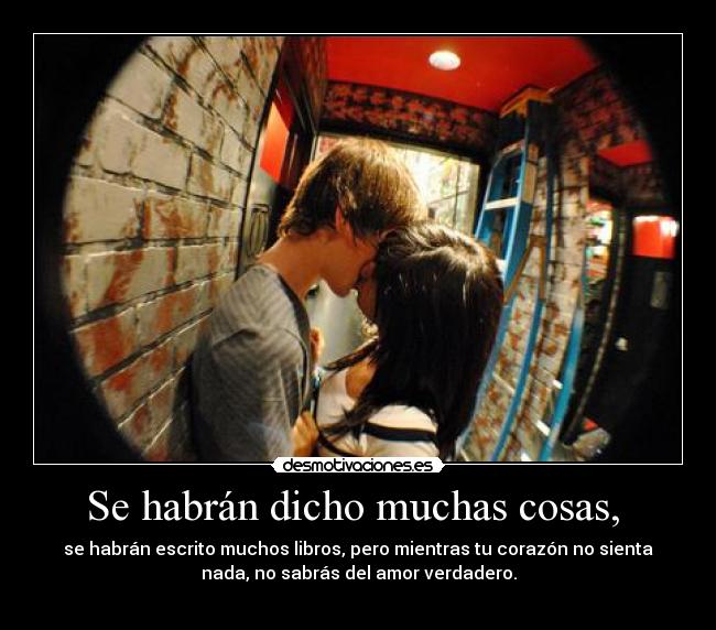 Se habrán dicho muchas cosas,  - se habrán escrito muchos libros, pero mientras tu corazón no sienta
nada, no sabrás del amor verdadero.
