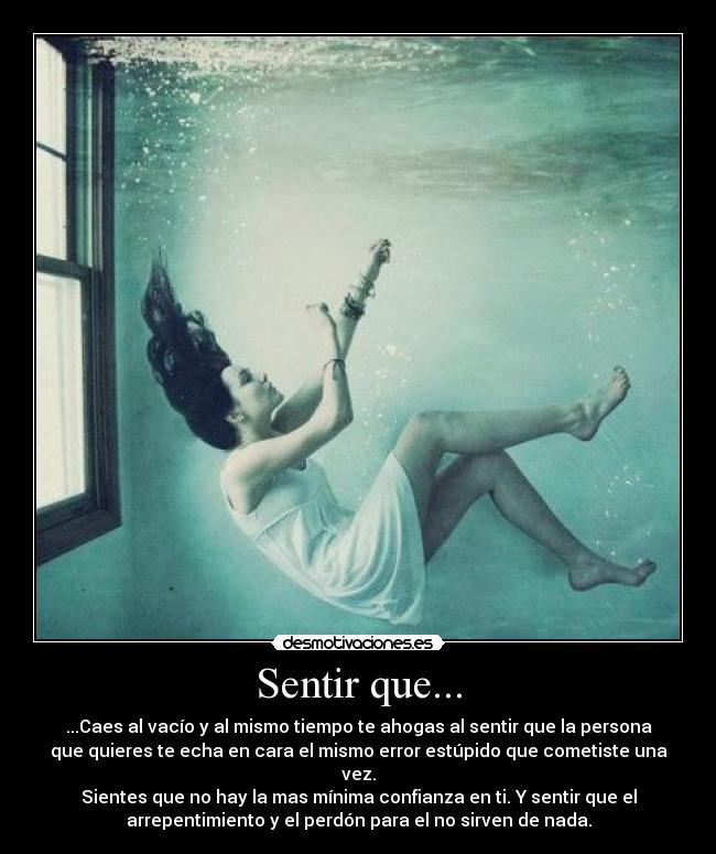 Sentir que... - ...Caes al vacío y al mismo tiempo te ahogas al sentir que la persona
que quieres te echa en cara el mismo error estúpido que cometiste una
vez.
Sientes que no hay la mas mínima confianza en ti. Y sentir que el
arrepentimiento y el perdón para el no sirven de nada.