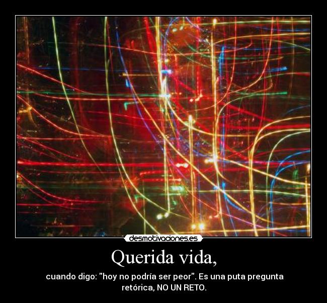 Querida vida, -  cuando digo: hoy no podría ser peor. Es una puta pregunta retórica, NO UN RETO.