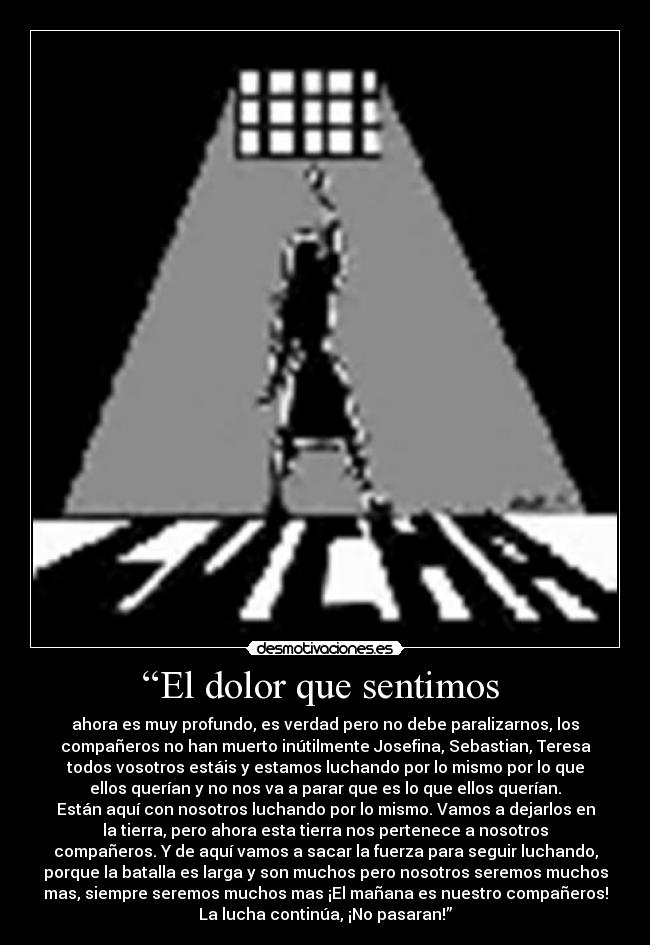 “El dolor que sentimos - ahora es muy profundo, es verdad pero no debe paralizarnos, los
compañeros no han muerto inútilmente Josefina, Sebastian, Teresa
todos vosotros estáis y estamos luchando por lo mismo por lo que
ellos querían y no nos va a parar que es lo que ellos querían.
Están aquí con nosotros luchando por lo mismo. Vamos a dejarlos en
la tierra, pero ahora esta tierra nos pertenece a nosotros
compañeros. Y de aquí vamos a sacar la fuerza para seguir luchando,
porque la batalla es larga y son muchos pero nosotros seremos muchos
mas, siempre seremos muchos mas ¡El mañana es nuestro compañeros!
La lucha continúa, ¡No pasaran!”