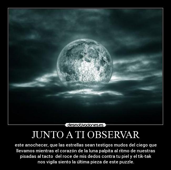 JUNTO A TI OBSERVAR - este anochecer, que las estrellas sean testigos mudos del ciego que
llevamos mientras el corazón de la luna palpita al ritmo de nuestras
pisadas al tacto  del roce de mis dedos contra tu piel y el tik-tak
nos vigila siento la última pieza de este puzzle.