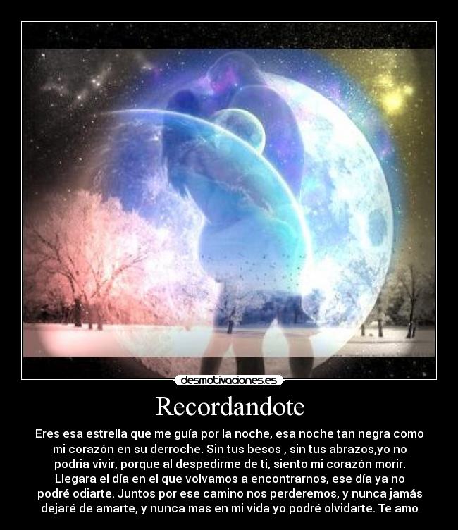 Recordandote - Eres esa estrella que me guía por la noche, esa noche tan negra como
mi corazón en su derroche. Sin tus besos , sin tus abrazos,yo no
podria vivir, porque al despedirme de ti, siento mi corazón morir.
Llegara el día en el que volvamos a encontrarnos, ese día ya no
podré odiarte. Juntos por ese camino nos perderemos, y nunca jamás
dejaré de amarte, y nunca mas en mi vida yo podré olvidarte. Te amo
