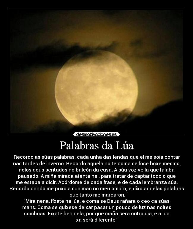 Palabras da Lúa - Recordo as súas palabras, cada unha das lendas que el me soia contar
nas tardes de inverno. Recordo aquela noite coma se fose hoxe mesmo,
nolos dous sentados no balcón da casa. A súa voz vella que falaba
pausado. A miña mirada atenta nel, para tratar de captar todo o que
me estaba a dicir. Acórdome de cada frase, e de cada lembranza súa.
Recordo cando me puxo a súa man no meu ombro, e dixo aquelas palabras
 que tanto me marcaron.
“Mira nena, fíxate na lúa, e coma se Deus rañara o ceo ca súas
mans. Coma se quixese deixar pasar un pouco de luz nas noites
sombrías. Fíxate ben nela, por que maña será outro día, e a lúa
xa será diferente”