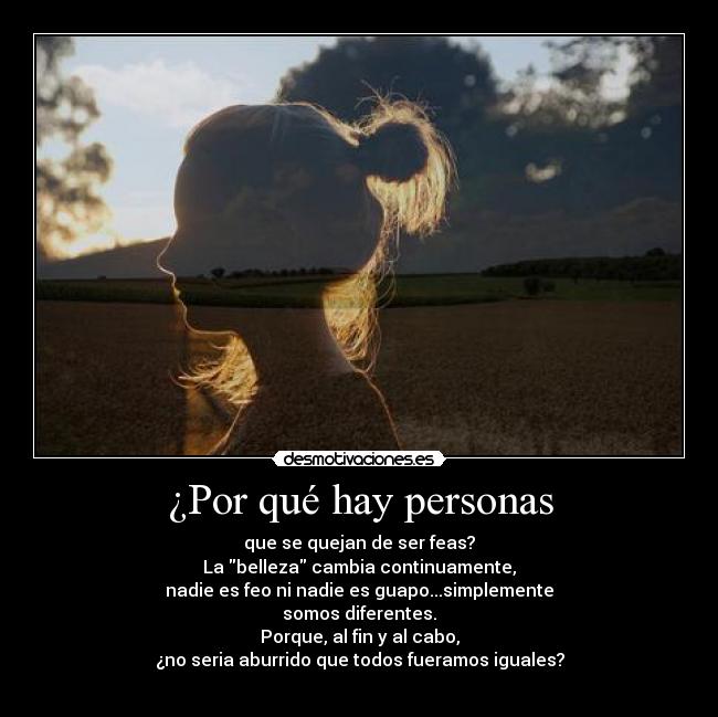 ¿Por qué hay personas - que se quejan de ser feas?
La belleza cambia continuamente,
nadie es feo ni nadie es guapo...simplemente
somos diferentes.
Porque, al fin y al cabo,
¿no seria aburrido que todos fueramos iguales?