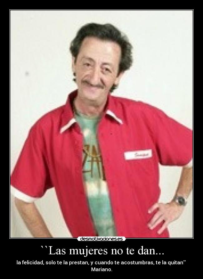 ``Las mujeres no te dan... - la felicidad, solo te la prestan, y cuando te acostumbras, te la quitan
Mariano.