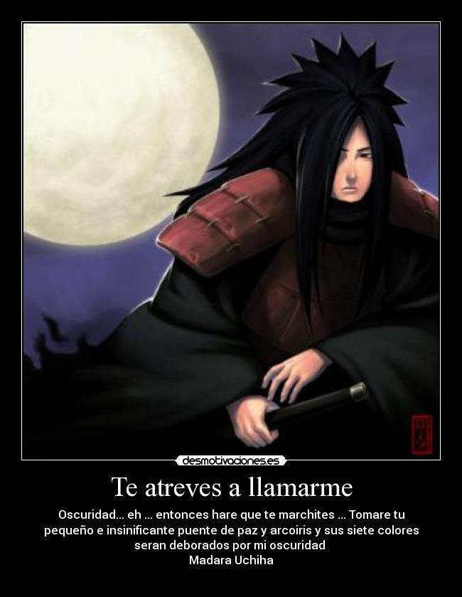 Te atreves a llamarme - Oscuridad... eh ... entonces hare que te marchites ... Tomare tu
pequeño e insinificante puente de paz y arcoiris y sus siete colores
seran deborados por mi oscuridad
Madara Uchiha