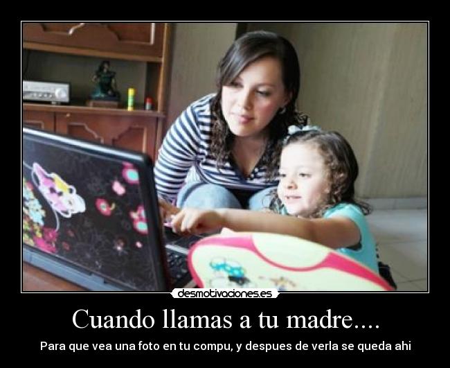 Cuando llamas a tu madre.... - Para que vea una foto en tu compu, y despues de verla se queda ahi