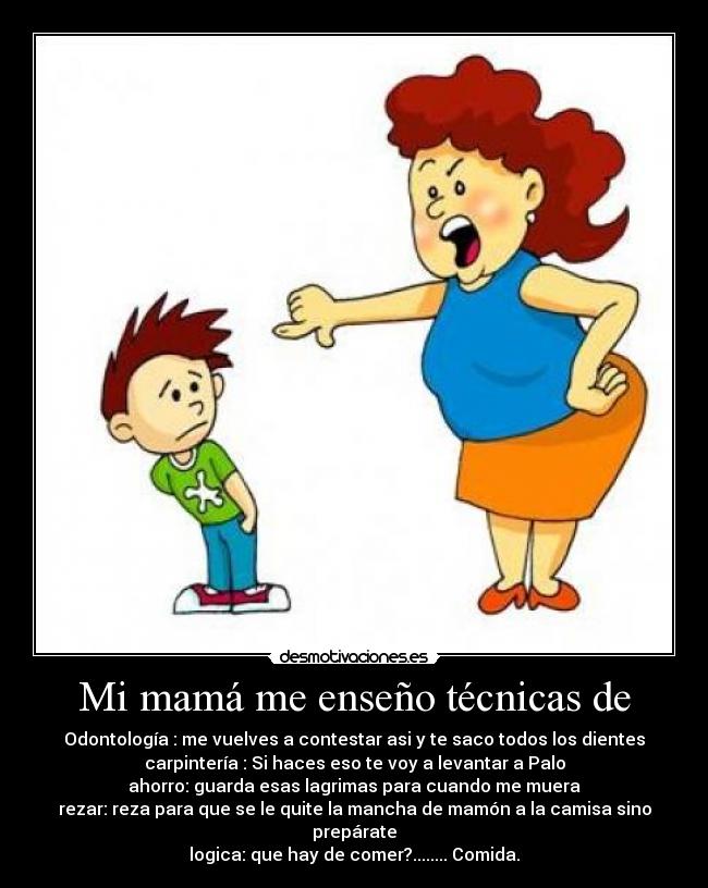 Mi mamá me enseño técnicas de - Odontología : me vuelves a contestar asi y te saco todos los dientes
carpintería : Si haces eso te voy a levantar a Palo
ahorro: guarda esas lagrimas para cuando me muera
rezar: reza para que se le quite la mancha de mamón a la camisa sino prepárate
logica: que hay de comer?........ Comida.