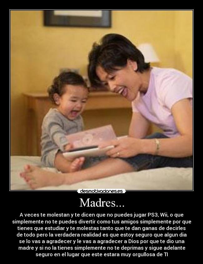 Madres... - A veces te molestan y te dicen que no puedes jugar PS3, Wii, o que
simplemente no te puedes divertir como tus amigos simplemente por que
tienes que estudiar y te molestas tanto que te dan ganas de decirles
de todo pero la verdadera realidad es que estoy seguro que algun dia
se lo vas a agradecer y le vas a agradecer a Dios por que te dio una
madre y si no la tienes simplemente no te deprimas y sigue adelante
seguro en el lugar que este estara muy orgullosa de TI