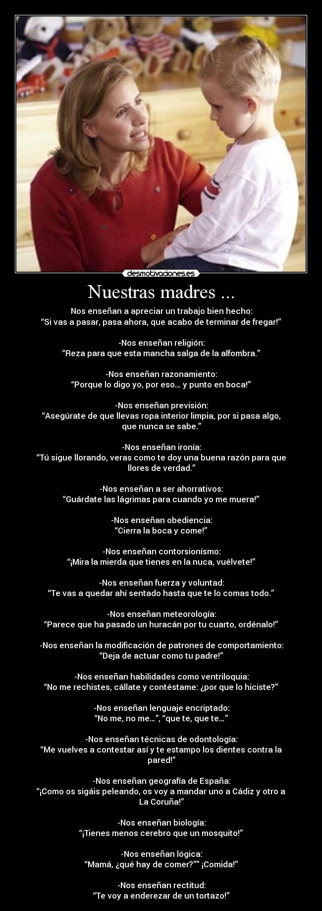 Nuestras madres ... - Nos enseñan a apreciar un trabajo bien hecho:
“Si vas a pasar, pasa ahora, que acabo de terminar de fregar!”

-Nos enseñan religión:
“Reza para que esta mancha salga de la alfombra.”

-Nos enseñan razonamiento:
“Porque lo digo yo, por eso… y punto en boca!”

-Nos enseñan previsión:
“Asegúrate de que llevas ropa interior limpia, por si pasa algo, que nunca se sabe.”

-Nos enseñan ironía:
“Tú sigue llorando, veras como te doy una buena razón para que llores de verdad.”

-Nos enseñan a ser ahorrativos:
“Guárdate las lágrimas para cuando yo me muera!”

-Nos enseñan obediencia:
“Cierra la boca y come!”

-Nos enseñan contorsionísmo:
“¡Mira la mierda que tienes en la nuca, vuélvete!”

-Nos enseñan fuerza y voluntad:
“Te vas a quedar ahí sentado hasta que te lo comas todo.”

-Nos enseñan meteorología:
“Parece que ha pasado un huracán por tu cuarto, ordénalo!”

-Nos enseñan la modificación de patrones de comportamiento:
“Deja de actuar como tu padre!”

-Nos enseñan habilidades como ventriloquia:
“No me rechistes, cállate y contéstame: ¿por que lo hiciste?”

-Nos enseñan lenguaje encriptado:
“No me, no me…”, “que te, que te…”

-Nos enseñan técnicas de odontología:
“Me vuelves a contestar así y te estampo los dientes contra la pared!”

-Nos enseñan geografía de España:
“¡Como os sigáis peleando, os voy a mandar uno a Cádiz y otro a La Coruña!”

-Nos enseñan biología:
“¡Tienes menos cerebro que un mosquito!”

-Nos enseñan lógica:
“Mamá, ¿qué hay de comer?” ¡Comida!”

-Nos enseñan rectitud:
“Te voy a enderezar de un tortazo!”