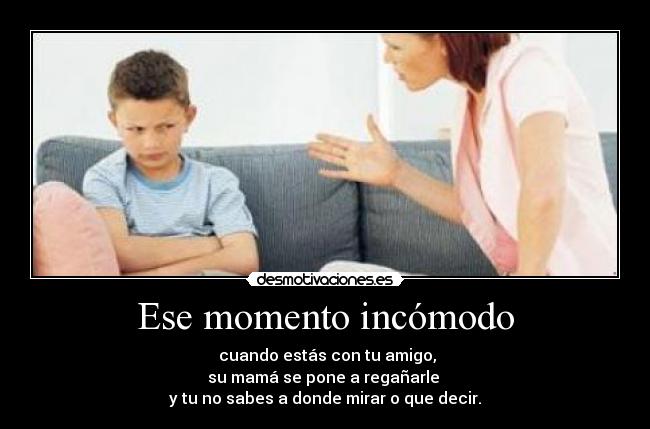 Ese momento incómodo -  cuando estás con tu amigo,
su mamá se pone a regañarle 
y tu no sabes a donde mirar o que decir.