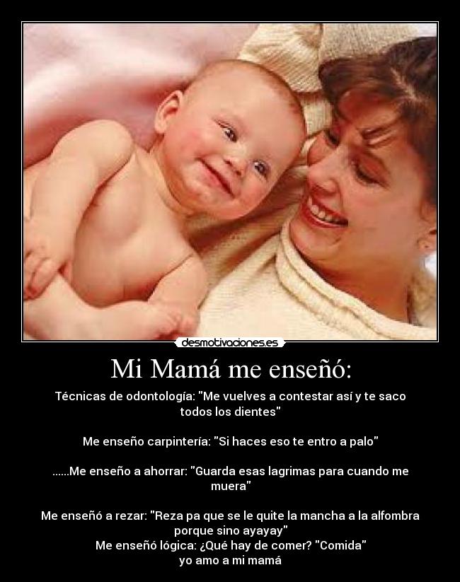 Mi Mamá me enseñó: - Técnicas de odontología: Me vuelves a contestar así y te saco
todos los dientes
Me enseño carpintería: Si haces eso te entro a palo
......Me enseño a ahorrar: Guarda esas lagrimas para cuando me
muera
Me enseñó a rezar: Reza pa que se le quite la mancha a la alfombra
porque sino ayayay
Me enseñó lógica: ¿Qué hay de comer? Comida
yo amo a mi mamá
