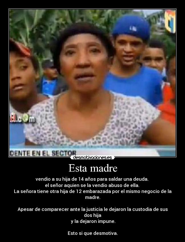 Esta madre - vendio a su hija de 14 años para saldar una deuda.
el señor aquien se la vendio abuso de ella.
La señora tiene otra hija de 12 embarazada por el mismo negocio de la madre.
Apesar de comparecer ante la justicia le dejaron la custodia de sus dos hija
y la dejaron impune.
Esto si que desmotiva.