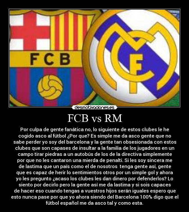 FCB vs RM - Por culpa de gente fanática no, lo siguiente de estos clubes le he
cogido asco al fútbol ¿Por que? Es simple me da asco gente que no
sabe perder yo soy del barcelona y la gente tan obsesionada con estos
clubes que son capases de insultar a la familia de los jugadores en un
campo tirar piedras a un autobús de los de la directiva simplemente
por que no les cantaron una mierda de penalti. Si les soy sincera me
de lastima que un país como el de nosotros tenga gente así, gente
que es capaz de herir lo sentimientos otros por un simple gol y ahora
yo les pregunto ¿acaso los clubes les dan dinero por defenderlos? Lo
siento por decirlo pero la gente así me da lastima y si sois capaces
de hacer eso cuando tengas a vuestros hijos serán iguales espero que
esto nunca pase por que yo ahora siendo del Barcelona 100% digo que el
fútbol español me da asco tal y como esta.