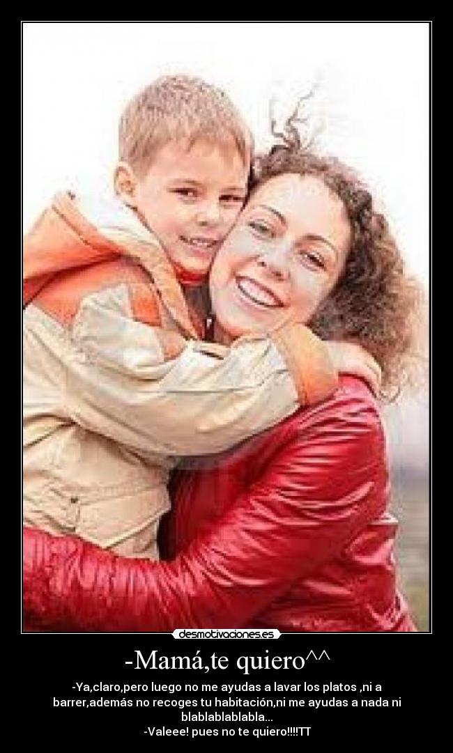 -Mamá,te quiero^^ - -Ya,claro,pero luego no me ayudas a lavar los platos ,ni a
barrer,además no recoges tu habitación,ni me ayudas a nada ni
blablablablabla...
-Valeee! pues no te quiero!!!!TT