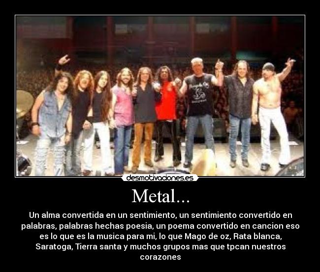 Metal... - Un alma convertida en un sentimiento, un sentimiento convertido en
palabras, palabras hechas poesia, un poema convertido en cancion eso
es lo que es la musica para mi, lo que Mago de oz, Rata blanca,
Saratoga, Tierra santa y muchos grupos mas que tpcan nuestros
corazones