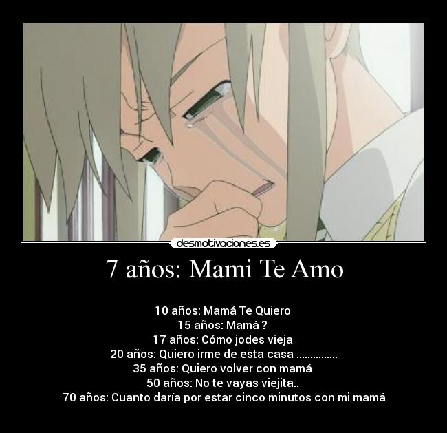 7 años: Mami Te Amo -
10 años: Mamá Te Quiero
15 años: Mamá ?
17 años: Cómo jodes vieja
20 años: Quiero irme de esta casa ...............
35 años: Quiero volver con mamá
50 años: No te vayas viejita..
70 años: Cuanto daría por estar cinco minutos con mi mamá