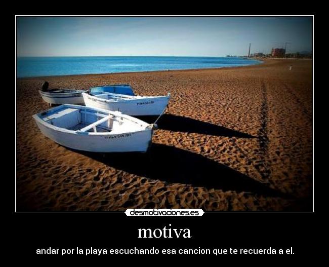 motiva - andar por la playa escuchando esa cancion que te recuerda a el.