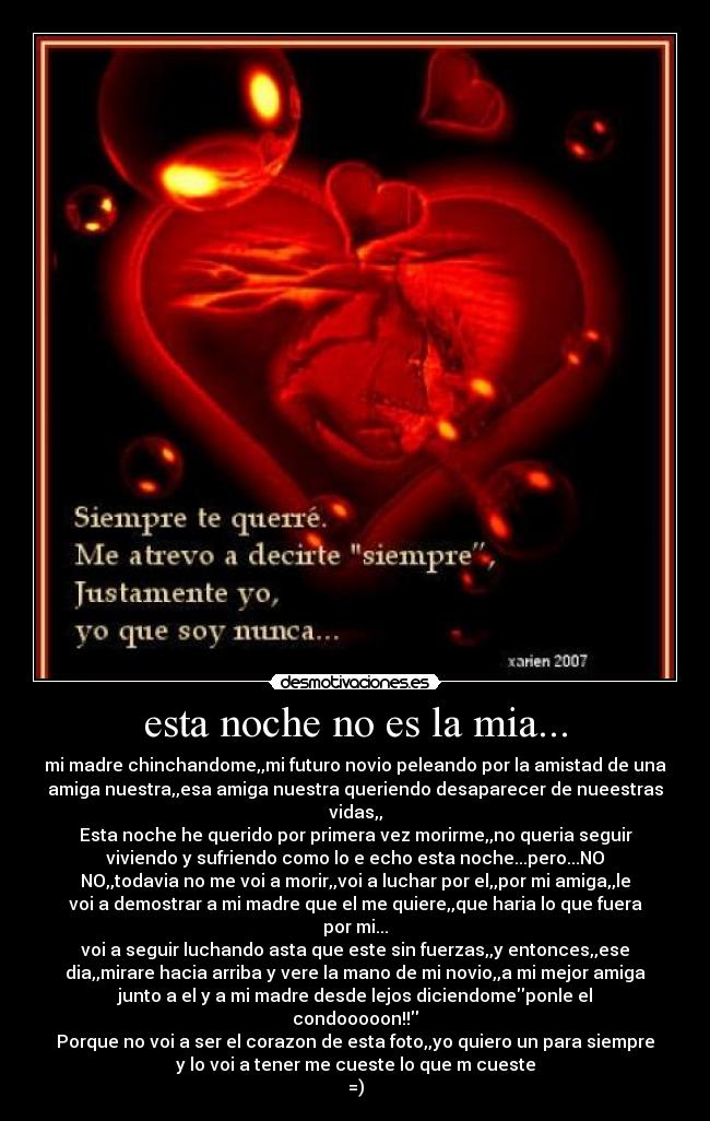 esta noche no es la mia... - mi madre chinchandome,,mi futuro novio peleando por la amistad de una
amiga nuestra,,esa amiga nuestra queriendo desaparecer de nueestras
vidas,,
Esta noche he querido por primera vez morirme,,no queria seguir
viviendo y sufriendo como lo e echo esta noche...pero...NO
NO,,todavia no me voi a morir,,voi a luchar por el,,por mi amiga,,le
voi a demostrar a mi madre que el me quiere,,que haria lo que fuera
por mi...
voi a seguir luchando asta que este sin fuerzas,,y entonces,,ese
dia,,mirare hacia arriba y vere la mano de mi novio,,a mi mejor amiga
junto a el y a mi madre desde lejos diciendomeponle el
condooooon!!
Porque no voi a ser el corazon de esta foto,,yo quiero un para siempre
y lo voi a tener me cueste lo que m cueste
=)