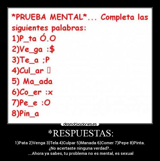 *RESPUESTAS: - 1)Pata 2)Venga 3)Tela 4)Culpar 5)Manada 6)Comer 7)Pepe 8)Pinta.
¿No acertaste ninguna verdad?...
....Ahora ya sabes, tu problema no es mental, es sexual