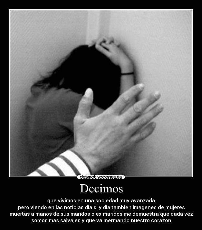 Decimos - que vivimos en una sociedad muy avanzada
pero viendo en las noticias dia si y dia tambien imagenes de mujeres
muertas a manos de sus maridos o ex maridos me demuestra que cada vez
somos mas salvajes y que va mermando nuestro corazon