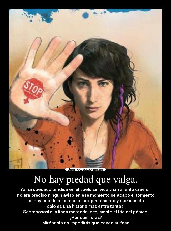 No hay piedad que valga. - Ya ha quedado tendida en el suelo sin vida y sin aliento créelo,
no era preciso ningun aviso en ese momento,se acabó el tormento
no hay cabida ni tiempo al arrepentimiento y que mas da
solo es una historia más entre tantas.
Sobrepasaste la línea matando la fe, siente el frío del pánico.
¿Por qué lloras?
¡Mirándola no impedirás que caven su fosa!