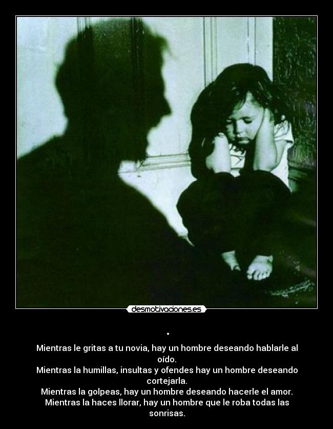 . - Mientras le gritas a tu novia, hay un hombre deseando hablarle al oído.
Mientras la humillas, insultas y ofendes hay un hombre deseando cortejarla.
Mientras la golpeas, hay un hombre deseando hacerle el amor.
Mientras la haces llorar, hay un hombre que le roba todas las sonrisas.