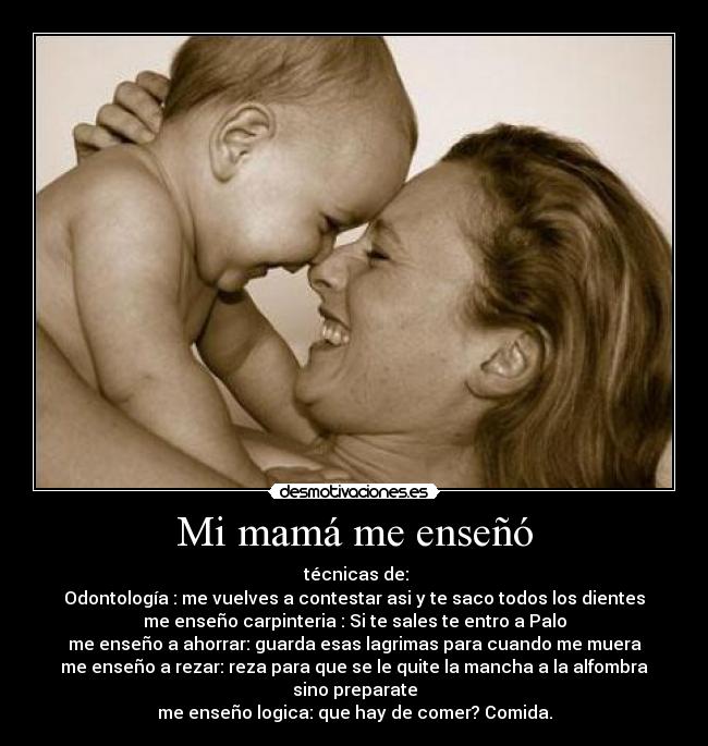 Mi mamá me enseñó - técnicas de:
Odontología : me vuelves a contestar asi y te saco todos los dientes
me enseño carpinteria : Si te sales te entro a Palo
me enseño a ahorrar: guarda esas lagrimas para cuando me muera
me enseño a rezar: reza para que se le quite la mancha a la alfombra sino preparate
me enseño logica: que hay de comer? Comida.