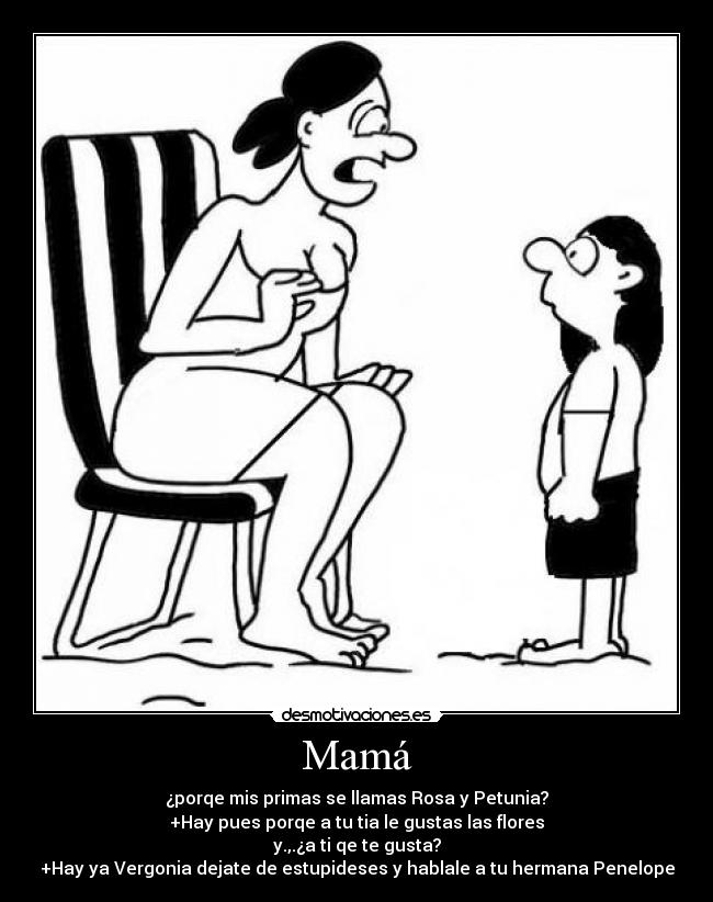 Mamá - ¿porqe mis primas se llamas Rosa y Petunia?
+Hay pues porqe a tu tia le gustas las flores
y.,.¿a ti qe te gusta?
+Hay ya Vergonia dejate de estupideses y hablale a tu hermana Penelope