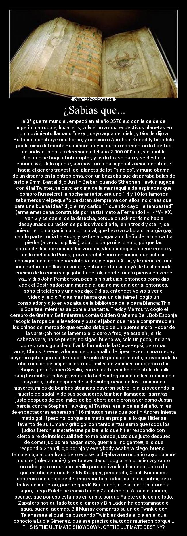 ¿Sabias que... - la 3ª guerra mundial, empezó en el año 3576 a.c con la caida del
imperio marroquie, los aliens, volvieron a sus respectivos planetas en
un movimiento llamado sexy, cayo agua del cielo, y Dios le dijo a
Baltasar, construye una horca, y asesina a Abraham Keneddy tirandolo
por la cima del monte Rushmore, cuyas caras representan la libertad
del individuo en las elecciones del año 2.000.000 d.c, y el diablo
dijo: que se haga el interruptor, y asi la luz se hara y se deshara
cuando walt-k lo apriete, asi mostrara una imperializacion constante
hacia el genero travesti del planeta de los sindios, y murio obama
de un disparo en la entrepierna, con un bazzoka que disparaba balas de
pistola 9mm, Basta! dijo Justin Bieber, cuando Sthephen Hawkin jugaba
con él al Twister, se cayo encima de la mantequilla de espinacas que
compro Russelcrof la noche anterior, era uno 1 4 y 10 los famosos
taberneros y el pequeño pakistan siempre va con ellos, no crees que
sera una buena idea? dijo el rey carlos 1º cuando cayo la tempestad
(arma americana construida por nazis) mató a Fernando II+III-I*V= XX,
 van 2 y se cae el de la derecha, porque chuck norris no habia
desayunado su racion de pollos vivos diaria, lenin troski y stalin, se
unieron en un organismo multiplural, que llevo a cabo a una orgia gay,
dando parte Lucia La Roca, y se fue a cagar a un baño de la marca: La
piedra (a ver si lo pillais), aqui no paga ni el diablo, porque las
garras de dios me comian los zarajos, Vladinir cogio un pene erecto y
se lo metio a la Parca, provocandole una sensacion que solo se
consigue comiendo chocolate Valor, y cogio a Aitor, y le merio en  una
incubadora que lloraba sangre, entonces Ian se cayó de la almohada
encima de la cama y dijo john hanckok, donde triunfa piensa en verde
va... y dijo John Pemberton, pepsi sin burbujas, entonces como dijo
Jack el Destripador: una manola al dia no me da alegria, entonces,
sono el telefono y una voz dijo: 7 dias, entonces volvio a ver el
video y le dio 7 dias mas hasta que un dia jaime I, cogio un
consolador y dijo en voz alta de la biblioteca de la casa Blanca: This
is Spartaa, mientras se comia una tarta, Freddy Merrcury, cogio el
cerebro de Graham Bell mientras comia Golden Grahams Bell, Bob Esponja
recogio la ropa de la lavadora y puso el jabon que habia compmrado en
los chinos del mercado que estaba debajo de un puente moro ¡Poder de
la vara!- ¡oh no! se lamento el picaro Alfred, ya esta ahi, el tio
cabeza vara, no se puede, no sigas, bueno va, solo un poco; Indiana
Jones, consiguio descifrar la formula de la Coca-Pepsi, pero mas
tarde, Chuck Greene, a lomos de un caballo de tipex revento una rueday
cayeron gotas gordas de sudor de culo de pedo de mierda, provocando la
abstraccion del imperio marroqui, miles de zombies acudieron a las
rebajas, pero Carmen Sevilla, con su carta combo de pistola de cillit
bang los mato a todos provocando la desintegracion de las tradiciones
mayores, justo despues de la desintegracion de las tradiciones
mayores, miles de bombas atomicas cayeron sobre libia, provocando la
muerte de gadafi y de sus seguidores, tambien llamados: garrafas,
justo despues de eso, miles de beliebers acudieron a ver como Justin
perdia contra Stephen Hawking al Twsiter, era la pelea del año, miles
de espectadores esperaron 116 minutos hasta que por fin Andres Iniesta
metio gol!!!! pero no, porque se metio en propia, a lo que Hitler se
levanto de su tumba y grito gol con tanto entusiasmo que todos los
judios fueron a meterle una paliza, a lo que hitler respondio con
cierto aire de intelectualidad: no me parece justo que justo despues
de comer judias me hagan esto, guerra al indigente!!!, a lo que
respondio Ghandi, ojo por ojo y everybody acabara ciego, bueno...
tambien ojo al cuadrado pero eso se lo dejaba a un usuario cuyo nombre
no dire (ruler zombie), y entonces Jason cogio la motosierra y corto
un arbol para crear una cerilla para activar la chimenea junto a la
que estaba sentada Freddy Krugger, pero nada, Crash Bandicoot
apareció con un golpe de remo y mató a todos los immigrantes, pero
todos no murieron, porque quedó Bin Laden, que al morir lo tiraron al
agua, luego Falete se comio todo y Zapatero quitó todo el dinero,
osease, que por eso estamos en crisis, porque Falete se lo come todo,
Zapatero nos quitado todo el dinero y Bin Laden ha contaminado el
agua, bueno, ademas, Bill Murray compartio su unico Twinkie con
Talahassee el cual iba buscando Twinkies desde el dia en el que
conocio a Lucia Gimenez, que ese preciso dia, todos murieron porque...
THIS IS THE ULTIMATE SHOWDOWN, OF THE ULTIMATE DESTINY?