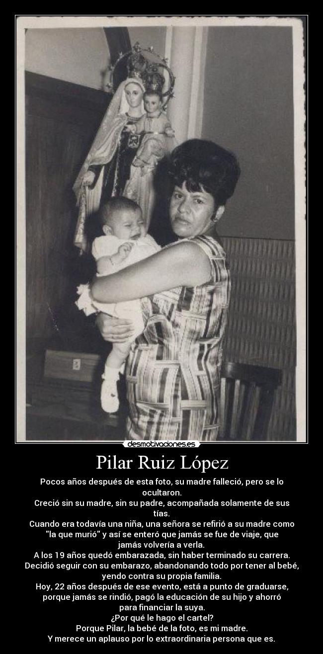 Pilar Ruiz López - Pocos años después de esta foto, su madre falleció, pero se lo
ocultaron.
Creció sin su madre, sin su padre, acompañada solamente de sus
tías.
Cuando era todavía una niña, una señora se refirió a su madre como
la que murió y así se enteró que jamás se fue de viaje, que
jamás volvería a verla.
A los 19 años quedó embarazada, sin haber terminado su carrera.
Decidió seguir con su embarazo, abandonando todo por tener al bebé,
yendo contra su propia familia.
Hoy, 22 años después de ese evento, está a punto de graduarse,
porque jamás se rindió, pagó la educación de su hijo y ahorró
para financiar la suya.
¿Por qué le hago el cartel?
Porque Pilar, la bebé de la foto, es mi madre.
Y merece un aplauso por lo extraordinaria persona que es.