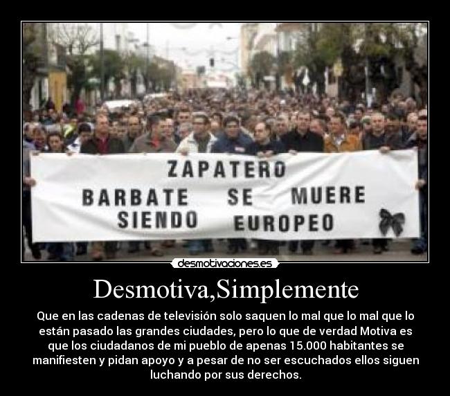 Desmotiva,Simplemente - Que en las cadenas de televisión solo saquen lo mal que lo mal que lo
están pasado las grandes ciudades, pero lo que de verdad Motiva es
que los ciudadanos de mi pueblo de apenas 15.000 habitantes se
manifiesten y pidan apoyo y a pesar de no ser escuchados ellos siguen
luchando por sus derechos.