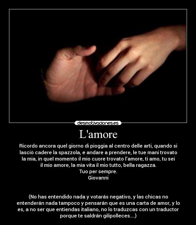 Lamore - Ricordo ancora quel giorno di pioggia al centro delle arti, quando si
lasciò cadere la spazzola, e andare a prendere, le tue mani trovato
la mia, in quel momento il mio cuore trovato lamore, ti amo, tu sei
il mio amore, la mia vita il mio tutto, bella ragazza.
Tuo per sempre.
Giovanni
(No has entendido nada y votarás negativo, y las chicas no
entenderán nada tampoco y pensarán que es una carta de amor, y lo
es, a no ser que entiendas italiano, no lo traduzcas con un traductor
porque te saldrán gilipolleces....)