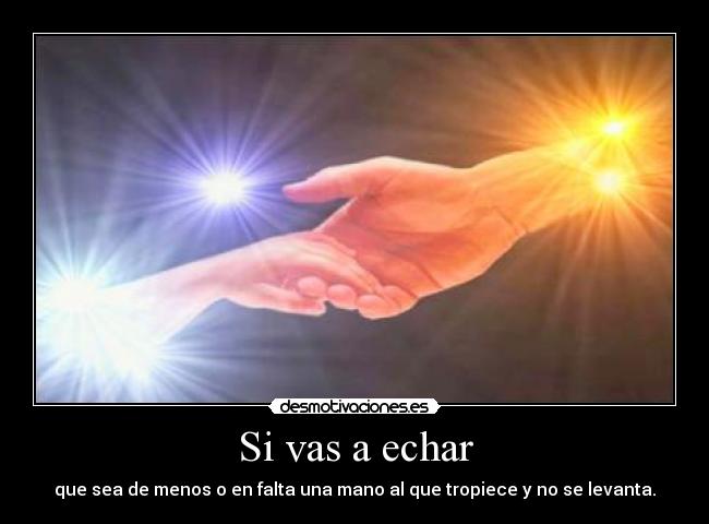 Si vas a echar - que sea de menos o en falta una mano al que tropiece y no se levanta.