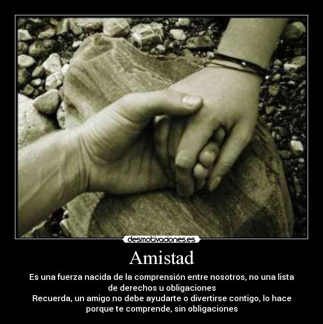 Amistad - Es una fuerza nacida de la comprensión entre nosotros, no una lista
de derechos u obligaciones
Recuerda, un amigo no debe ayudarte o divertirse contigo, lo hace
porque te comprende, sin obligaciones