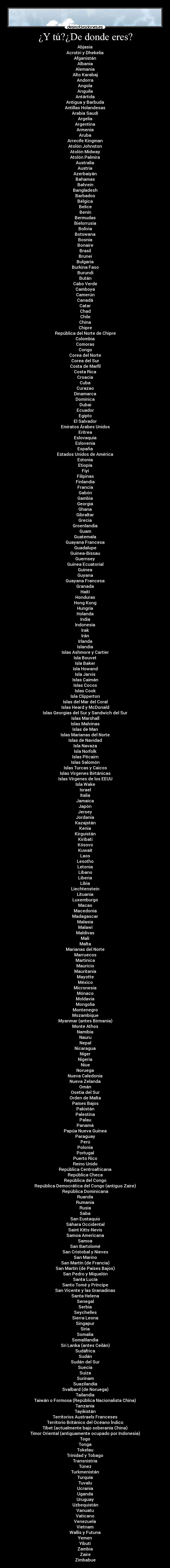 ¿Y tú?¿De donde eres? - Abjasia
Acrotiri y Dhekelia
Afganistán
Albania
Alemania
Alto Karabaj
Andorra
Angola
Anguila
Antártida
Antigua y Barbuda
Antillas Holandesas
Arabia Saudí
Argelia
Argentina
Armenia
Aruba
Arrecife Kingman
Atolón Johnston
Atolón Midway
Atolón Palmira
Australia
Austria
Azerbaiyán
Bahamas
Bahrein
Bangladesh
Barbados
Bélgica
Belice
Benín
Bermudas
Bielorrusia
Bolivia
Botswana
Bosnia
Bonaire
Brasil
Brunei
Bulgaria
Burkina Faso
Burundi
Bután
Cabo Verde
Camboya
Camerún
Canadá
Catar
Chad
Chile
China
Chipre
República del Norte de Chipre
Colombia
Comoras
Congo
Corea del Norte
Corea del Sur
Costa de Marfil
Costa Rica
Croacia
Cuba
Curazao
Dinamarca
Dominica
Dubai
Ecuador
Egipto
El Salvador
Emiratos Árabes Unidos
Eritrea
Eslovaquia
Eslovenia
España
Estados Unidos de América
Estonia
Etiopía
Fiyi
Filipinas
Finlandia
Francia
Gabón
Gambia
Georgia
Ghana
Gibraltar
Grecia
Groenlandia
Guam
Guatemala
Guayana Francesa
Guadalupe
Guinea-Bissau
Guernsey
Guinea Ecuatorial
Guinea
Guyana
Guayana Francesa
Granada
Haití
Honduras
Hong Kong
Hungría
Holanda
India
Indonesia
Irak
Irán
Irlanda
Islandia
Islas Ashmore y Cartier
Isla Bouvet
Isla Baker
Isla Howand
Isla Jarvis
Islas Caimán
Islas Cocos
Islas Cook
Isla Clipperton
Islas del Mar del Coral
Islas Heard y McDonald
Islas Georgias del Sur y Sandwich del Sur
Islas Marshall
Islas Malvinas
Islas de Man
Islas Marianas del Norte
Islas de Navidad
Isla Navaza
Isla Norfolk
Islas Pitcairn
Islas Salomón
Islas Turcas y Caicos
Islas Virgenes Birtánicas
Islas Vírgenes de los EEUU
Isla Wake
Israel
Italia
Jamaica
Japón
Jersey
Jordania
Kazajstán
Kenia
Kirguistán
Kiribati
Kósovo
Kuwait
Laos
Lesotho
Letonia
Líbano
Liberia
Libia
Liechtenstein
Lituania
Luxemburgo
Macao
Macedonia
Madagascar
Malasia
Malawi
Maldivas
Malí
Malta
Marianas del Norte
Marruecos
Martinica
Mauricio
Mauritania
Mayotte
México
Micronesia
Mónaco
Moldavia
Mongolia
Montenegro
Mozambique
Myanmar (antes Birmania)
Monte Athos
Namibia
Nauru
Nepal
Nicaragua
Níger
Nigeria
Niue
Noruega
Nueva Caledonia
Nueva Zelanda
Omán
Osetia del Sur
Orden de Malta
Países Bajos
Pakistán
Palestina
Palau
Panamá
Papúa Nueva Guinea
Paraguay
Perú
Polonia
Portugal
Puerto Rico
Reino Unido
República Centroafricana
República Checa
República del Congo
República Democrática del Congo (antiguo Zaire)
República Dominicana
Ruanda
Rumania
Rusia
Saba
San Eustaquio
Sáhara Occidental
Saint Kitts-Nevis
Samoa Americana
Samoa
San Bartolomé
San Cristobal y Nieves
San Marino
San Martín (de Francia)
San Martín (de Países Bajos)
San Pedro y Miquelón
Santa Lucía
Santo Tomé y Príncipe
San Vicente y las Granadinas
Santa Helena
Senegal
Serbia
Seychelles
Sierra Leona
Singapur
Siria
Somalia
Somalilandia
Sri Lanka (antes Ceilán)
Sudáfrica
Sudán
Sudán del Sur
Suecia
Suiza
Surinam
Suazilandia
Svalbard (de Noruega)
Tailandia
Taiwán o Formosa (República Nacionalista China)
Tanzania
Tayikistán
Territorios Austraels Franceses
Territorio Británico del Océano Índico
Tíbet (actualmente bajo soberanía China)
Timor Oriental (antiguamente ocupado por Indonesia)
Togo
Tonga
Tokelau
Trinidad y Tobago
Transnistria
Túnez
Turkmenistán
Turquía
Tuvalu
Ucrania
Uganda
Uruguay
Uzbequistán
Vanuatu
Vaticano
Venezuela
Vietnam
Wallis y Futuna
Yemen
Yibuti
Zambia
Zaire
Zimbabue