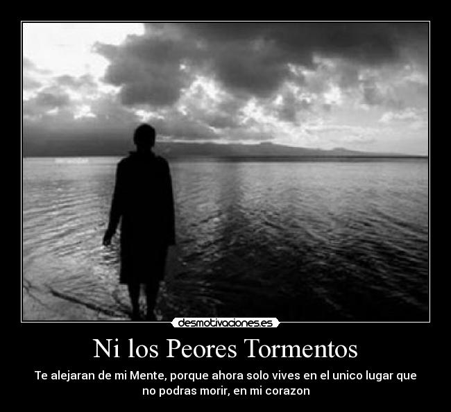 Ni los Peores Tormentos - Te alejaran de mi Mente, porque ahora solo vives en el unico lugar que
no podras morir, en mi corazon