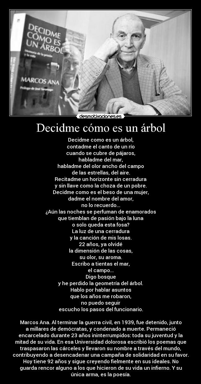 Decidme cómo es un árbol - Decidme como es un árbol,
contadme el canto de un río
cuando se cubre de pájaros,
habladme del mar,
habladme del olor ancho del campo
de las estrellas, del aire.
Recitadme un horizonte sin cerradura
y sin llave como la choza de un pobre.
Decidme como es el beso de una mujer,
dadme el nombre del amor,
no lo recuerdo...
¿Aún las noches se perfuman de enamorados
que tiemblan de pasión bajo la luna
o solo queda esta fosa?
La luz de una cerradura
y la canción de mis losas.
22 años, ya olvidé
la dimensión de las cosas,
su olor, su aroma.
Escribo a tientas el mar,
el campo...
Digo bosque
y he perdido la geometría del árbol.
Hablo por hablar asuntos
que los años me robaron,
no puedo seguir
escucho los pasos del funcionario.

Marcos Ana. Al terminar la guerra civil, en 1939, fue detenido, junto
a millares de demócratas, y condenado a muerte. Permaneció
encarcelado durante 23 años ininterrumpidos: toda su juventud y la
mitad de su vida. En esa Universidad dolorosa escribió los poemas que
traspasaron las cárceles y llevaron su nombre a través del mundo,
contribuyendo a desencadenar una campaña de solidaridad en su favor.
Hoy tiene 92 años y sigue creyendo fielmente en sus ideales. No
guarda rencor alguno a los que hicieron de su vida un infierno. Y su
única arma, es la poesía.