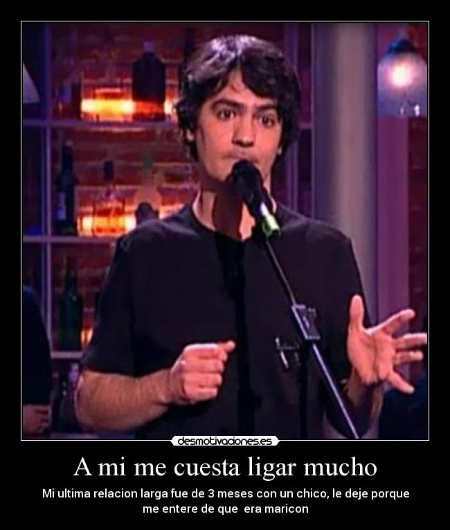 A mi me cuesta ligar mucho - Mi ultima relacion larga fue de 3 meses con un chico, le deje porque
me entere de que  era maricon