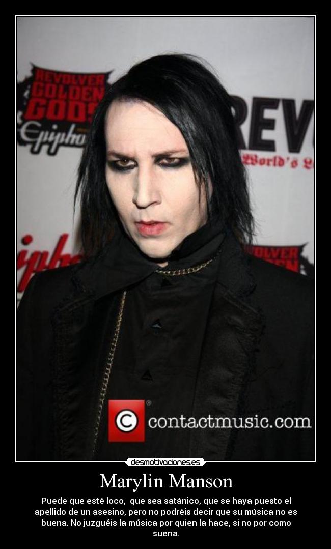 Marylin Manson - Puede que esté loco, que sea satánico, que se haya puesto el
apellido de un asesino, pero no podréis decir que su música no es
buena. No juzguéis la música por quien la hace, si no por como
suena.