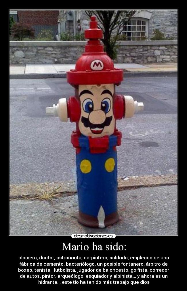 Mario ha sido: - plomero, doctor, astronauta, carpintero, soldado, empleado de una
fábrica de cemento, bacteriólogo, un posible fontanero, árbitro de
boxeo, tenista,  futbolista, jugador de baloncesto, golfista, corredor
de autos, pintor, arqueólogo, esquiador y alpinista... y ahora es un
hidrante... este tío ha tenido más trabajo que dios