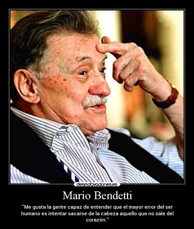 Mario Bendetti - Me gusta la gente capaz de entender que el mayor error del ser
humano es intentar sacarse de la cabeza aquello que no sale del
corazón.