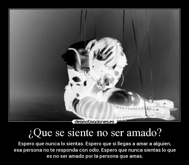 ¿Que se siente no ser amado? - Espero que nunca lo sientas. Espero que si llegas a amar a alguien,
esa persona no te responda con odio. Espero que nunca sientas lo que
es no ser amado por la persona que amas.