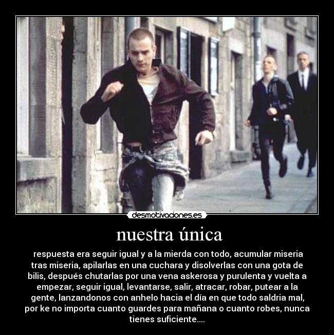 nuestra única - respuesta era seguir igual y a la mierda con todo, acumular miseria
tras miseria, apilarlas en una cuchara y disolverlas con una gota de
bilis, después chutarlas por una vena askerosa y purulenta y vuelta a
empezar, seguir igual, levantarse, salir, atracar, robar, putear a la
gente, lanzandonos con anhelo hacia el día en que todo saldria mal,
por ke no importa cuanto guardes para mañana o cuanto robes, nunca
tienes suficiente....