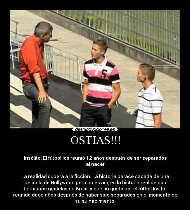 OSTIAS!!! -
Insólito: El fútbol los reunió 12 años después de ser separados
al nacer
La realidad supera a la ficción. La historia parace sacada de una
pelicula de Hollywood pero no es así, es la historia real de dos
hermanos gemelos en Brasil y que su gusto por el fútbol los ha
reunido doce años después de haber sido separados en el momento de
su su nacimiento.