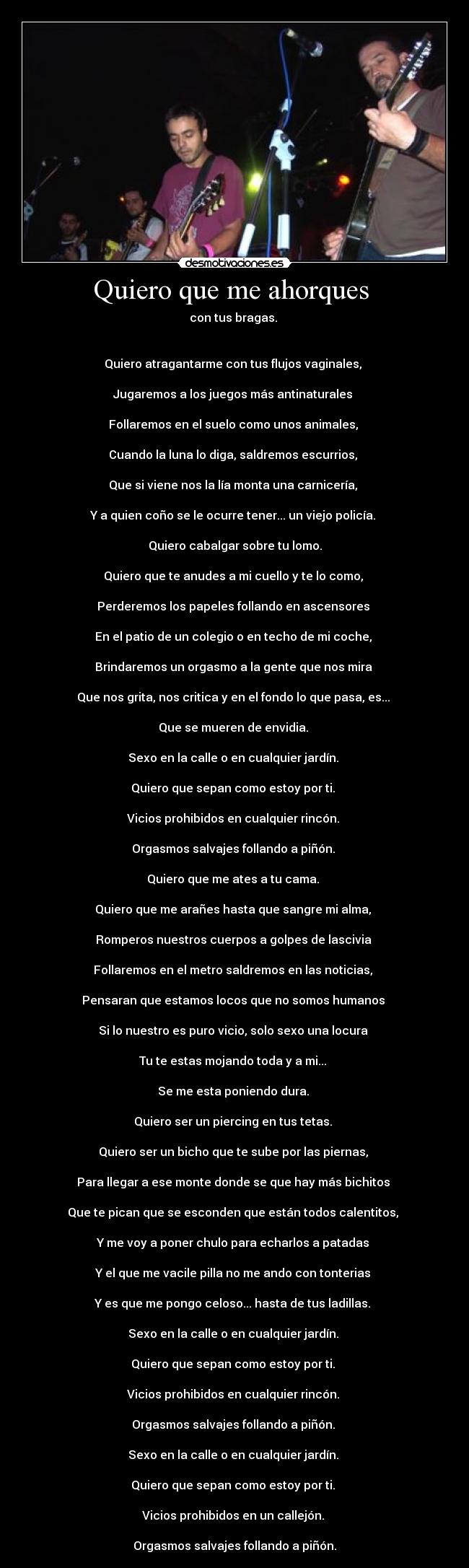Quiero que me ahorques - con tus bragas.
Quiero atragantarme con tus flujos vaginales,
Jugaremos a los juegos más antinaturales
Follaremos en el suelo como unos animales,
Cuando la luna lo diga, saldremos escurrios,
Que si viene nos la lía monta una carnicería,
Y a quien coño se le ocurre tener... un viejo policía.
Quiero cabalgar sobre tu lomo.
Quiero que te anudes a mi cuello y te lo como,
Perderemos los papeles follando en ascensores
En el patio de un colegio o en techo de mi coche,
Brindaremos un orgasmo a la gente que nos mira
Que nos grita, nos critica y en el fondo lo que pasa, es...
Que se mueren de envidia.
Sexo en la calle o en cualquier jardín.
Quiero que sepan como estoy por ti.
Vicios prohibidos en cualquier rincón.
Orgasmos salvajes follando a piñón.
Quiero que me ates a tu cama.
Quiero que me arañes hasta que sangre mi alma,
Romperos nuestros cuerpos a golpes de lascivia
Follaremos en el metro saldremos en las noticias,
Pensaran que estamos locos que no somos humanos
Si lo nuestro es puro vicio, solo sexo una locura
Tu te estas mojando toda y a mi...
Se me esta poniendo dura.
Quiero ser un piercing en tus tetas.
Quiero ser un bicho que te sube por las piernas,
Para llegar a ese monte donde se que hay más bichitos
Que te pican que se esconden que están todos calentitos,
Y me voy a poner chulo para echarlos a patadas
Y el que me vacile pilla no me ando con tonterias
Y es que me pongo celoso... hasta de tus ladillas.
Sexo en la calle o en cualquier jardín.
Quiero que sepan como estoy por ti.
Vicios prohibidos en cualquier rincón.
Orgasmos salvajes follando a piñón.
Sexo en la calle o en cualquier jardín.
Quiero que sepan como estoy por ti.
Vicios prohibidos en un callejón.
Orgasmos salvajes follando a piñón.